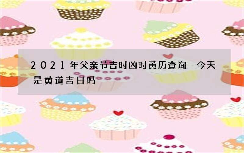 2021年父亲节吉时凶时黄历查询 今天是黄道吉日吗